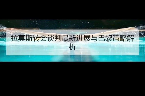 拉莫斯转会谈判最新进展与巴黎策略解析